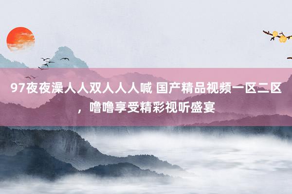 97夜夜澡人人双人人人喊 国产精品视频一区二区，噜噜享受精彩视听盛宴