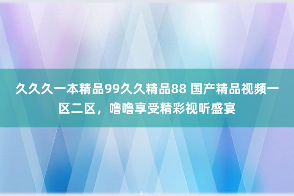 久久久一本精品99久久精品88 国产精品视频一区二区，噜噜享受精彩视听盛宴
