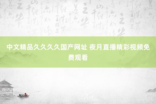 中文精品久久久久国产网址 夜月直播精彩视频免费观看