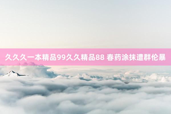 久久久一本精品99久久精品88 春药涂抹遭群伦暴