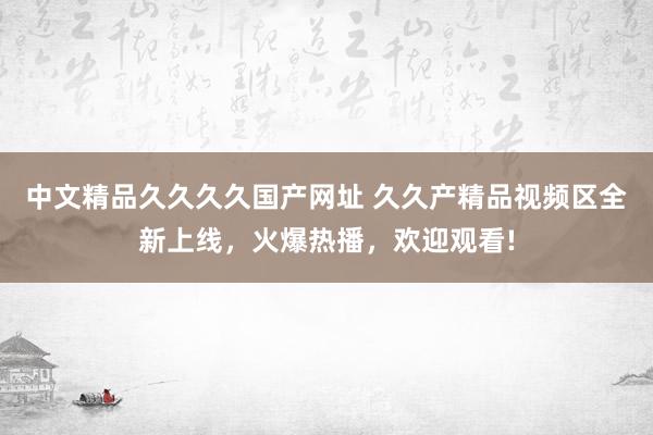 中文精品久久久久国产网址 久久产精品视频区全新上线，火爆热播，欢迎观看!