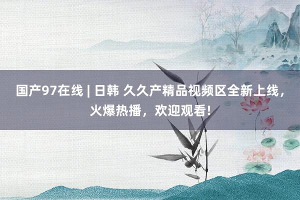 国产97在线 | 日韩 久久产精品视频区全新上线，火爆热播，欢迎观看!