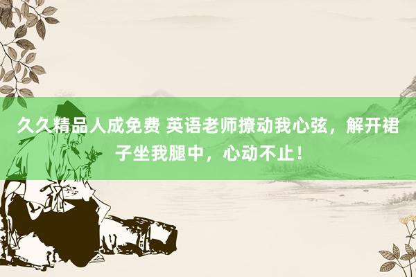 久久精品人成免费 英语老师撩动我心弦，解开裙子坐我腿中，心动不止！