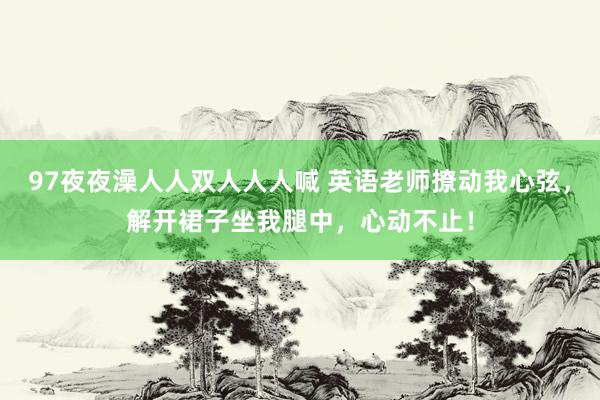 97夜夜澡人人双人人人喊 英语老师撩动我心弦，解开裙子坐我腿中，心动不止！