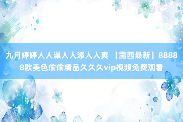 九月婷婷人人澡人人添人人爽 【露西最新】88888欧美色偷偷精品久久久vip视频免费观看
