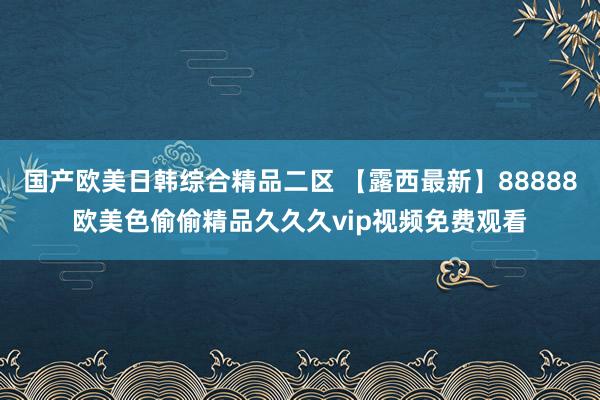 国产欧美日韩综合精品二区 【露西最新】88888欧美色偷偷精品久久久vip视频免费观看