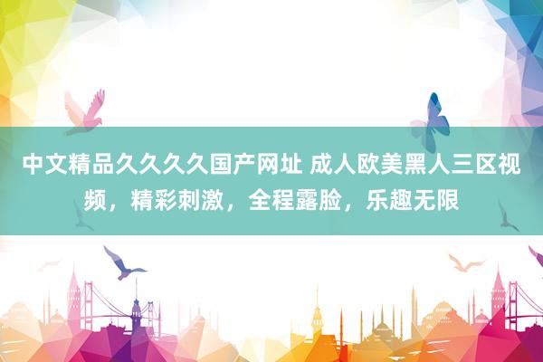 中文精品久久久久国产网址 成人欧美黑人三区视频，精彩刺激，全程露脸，乐趣无限