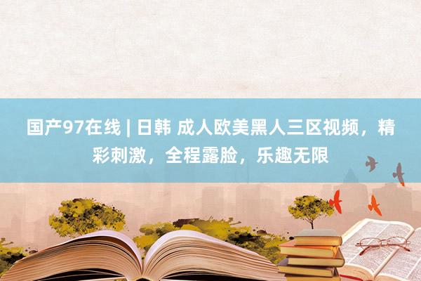 国产97在线 | 日韩 成人欧美黑人三区视频，精彩刺激，全程露脸，乐趣无限
