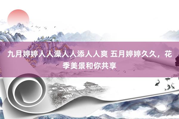 九月婷婷人人澡人人添人人爽 五月婷婷久久，花季美景和你共享