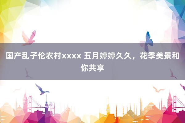 国产乱子伦农村xxxx 五月婷婷久久，花季美景和你共享
