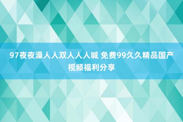 97夜夜澡人人双人人人喊 免费99久久精品国产视频福利分享
