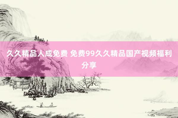 久久精品人成免费 免费99久久精品国产视频福利分享