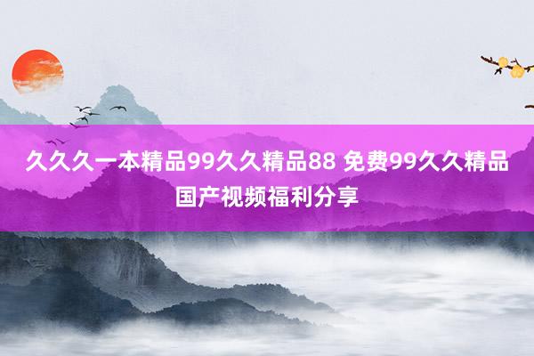 久久久一本精品99久久精品88 免费99久久精品国产视频福利分享