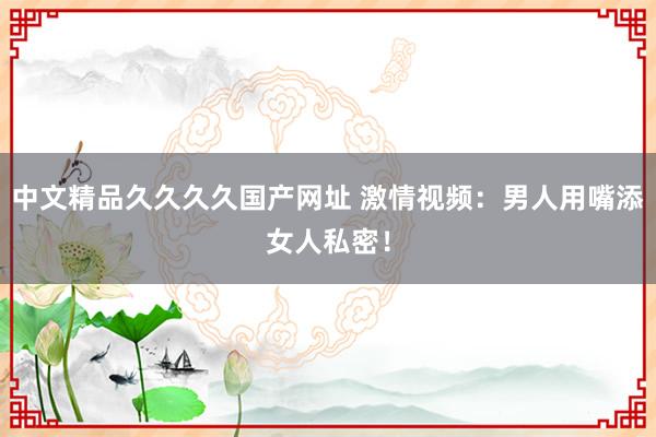 中文精品久久久久国产网址 激情视频：男人用嘴添女人私密！