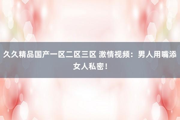 久久精品国产一区二区三区 激情视频：男人用嘴添女人私密！