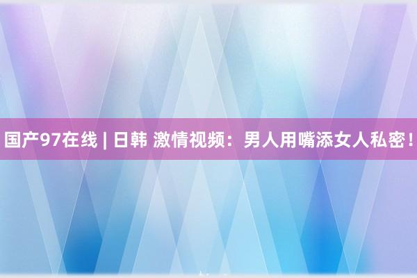 国产97在线 | 日韩 激情视频：男人用嘴添女人私密！