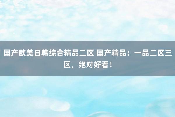 国产欧美日韩综合精品二区 国产精品：一品二区三区，绝对好看！