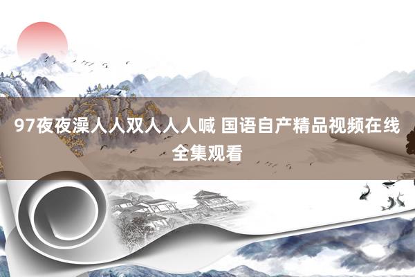 97夜夜澡人人双人人人喊 国语自产精品视频在线全集观看