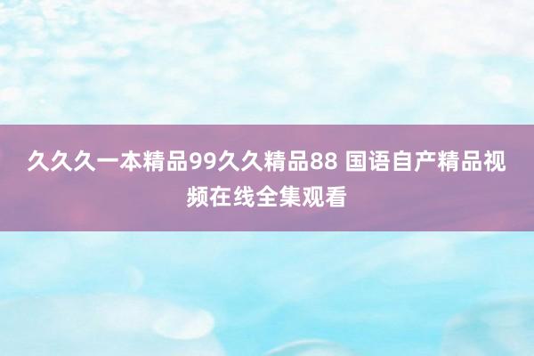久久久一本精品99久久精品88 国语自产精品视频在线全集观看