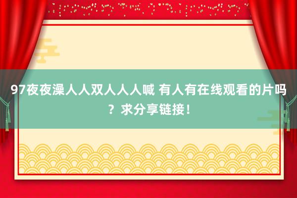 97夜夜澡人人双人人人喊 有人有在线观看的片吗？求分享链接！
