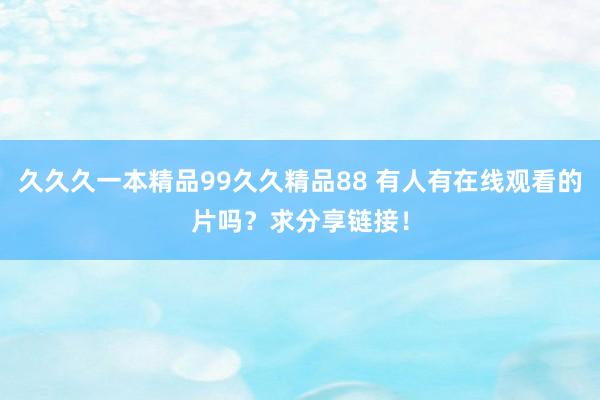 久久久一本精品99久久精品88 有人有在线观看的片吗？求分享链接！