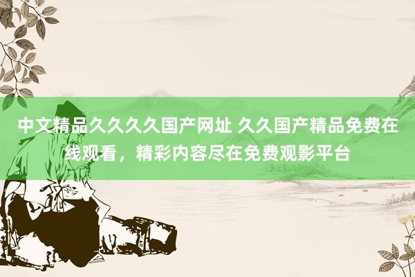 中文精品久久久久国产网址 久久国产精品免费在线观看，精彩内容尽在免费观影平台