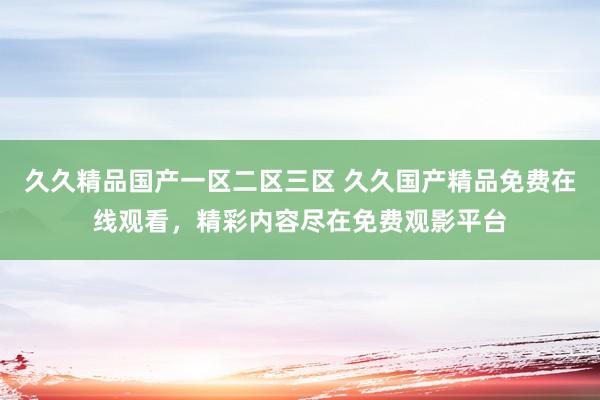 久久精品国产一区二区三区 久久国产精品免费在线观看，精彩内容尽在免费观影平台
