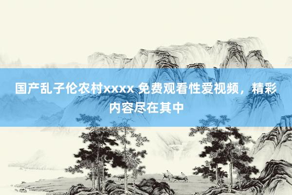国产乱子伦农村xxxx 免费观看性爱视频，精彩内容尽在其中