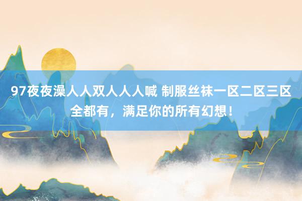 97夜夜澡人人双人人人喊 制服丝袜一区二区三区全都有，满足你的所有幻想！