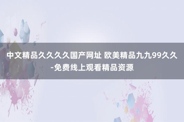中文精品久久久久国产网址 欧美精品九九99久久-免费线上观看精品资源