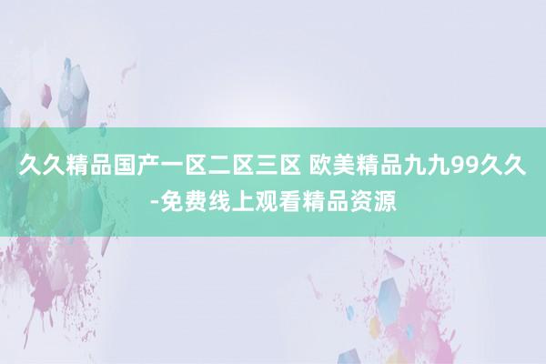 久久精品国产一区二区三区 欧美精品九九99久久-免费线上观看精品资源