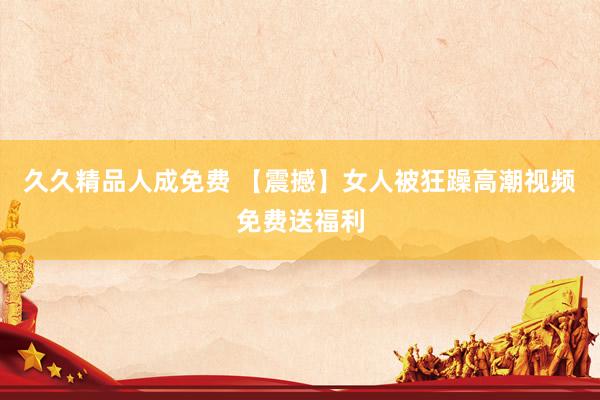 久久精品人成免费 【震撼】女人被狂躁高潮视频免费送福利