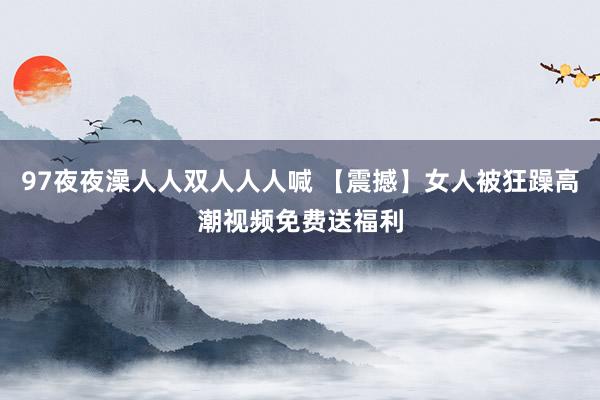 97夜夜澡人人双人人人喊 【震撼】女人被狂躁高潮视频免费送福利