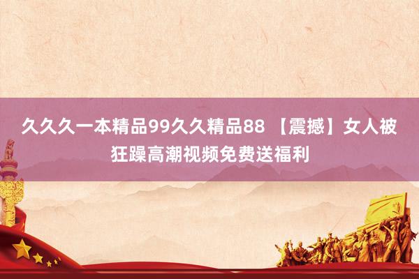 久久久一本精品99久久精品88 【震撼】女人被狂躁高潮视频免费送福利
