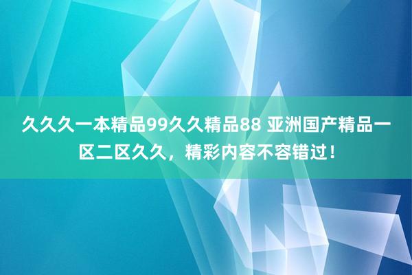 久久久一本精品99久久精品88 亚洲国产精品一区二区久久，精彩内容不容错过！