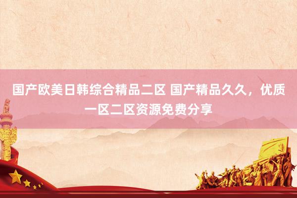 国产欧美日韩综合精品二区 国产精品久久，优质一区二区资源免费分享