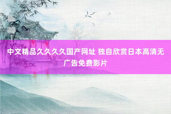 中文精品久久久久国产网址 独自欣赏日本高清无广告免费影片