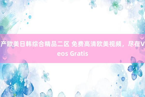 国产欧美日韩综合精品二区 免费高清欧美视频，尽在Videos Gratis