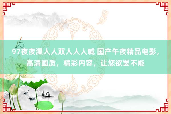 97夜夜澡人人双人人人喊 国产午夜精品电影，高清画质，精彩内容，让您欲罢不能
