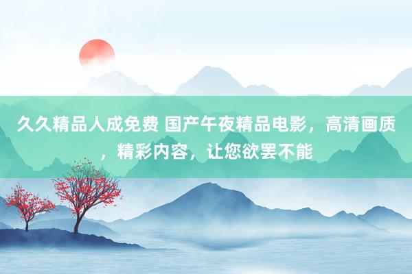 久久精品人成免费 国产午夜精品电影，高清画质，精彩内容，让您欲罢不能