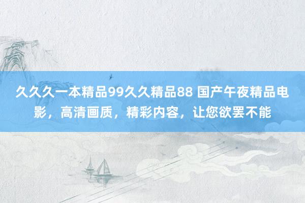久久久一本精品99久久精品88 国产午夜精品电影，高清画质，精彩内容，让您欲罢不能