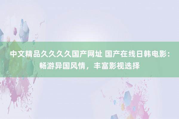 中文精品久久久久国产网址 国产在线日韩电影：畅游异国风情，丰富影视选择