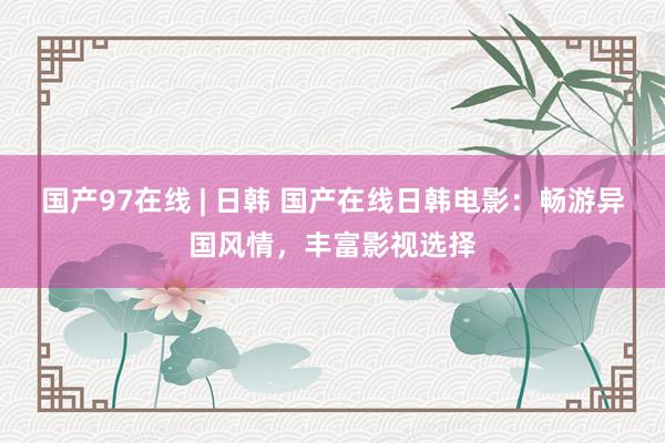 国产97在线 | 日韩 国产在线日韩电影：畅游异国风情，丰富影视选择