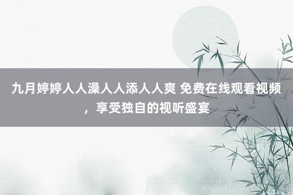 九月婷婷人人澡人人添人人爽 免费在线观看视频，享受独自的视听盛宴