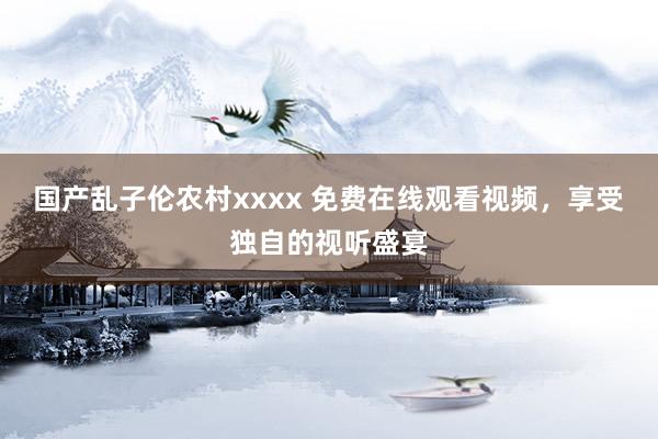 国产乱子伦农村xxxx 免费在线观看视频，享受独自的视听盛宴