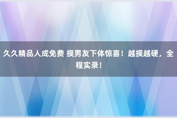 久久精品人成免费 摸男友下体惊喜！越摸越硬，全程实录！