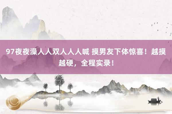 97夜夜澡人人双人人人喊 摸男友下体惊喜！越摸越硬，全程实录！