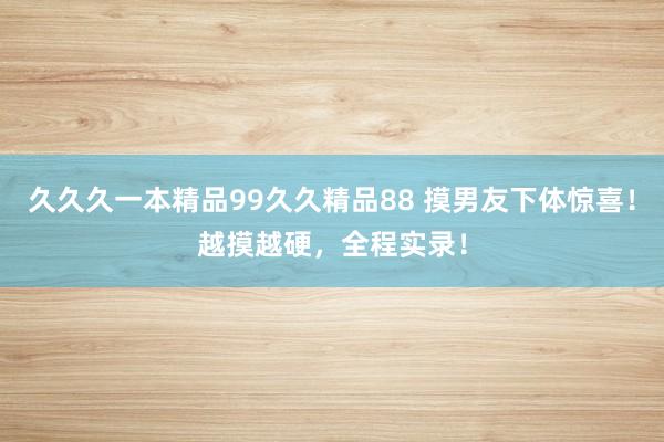 久久久一本精品99久久精品88 摸男友下体惊喜！越摸越硬，全程实录！
