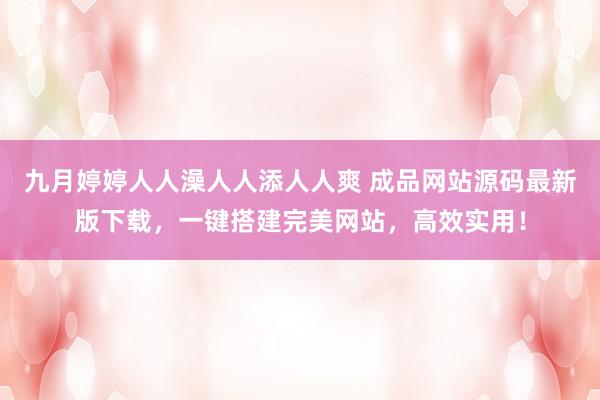 九月婷婷人人澡人人添人人爽 成品网站源码最新版下载，一键搭建完美网站，高效实用！