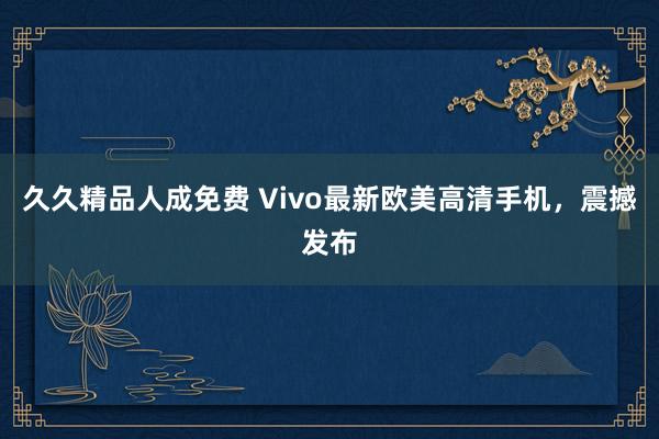 久久精品人成免费 Vivo最新欧美高清手机，震撼发布